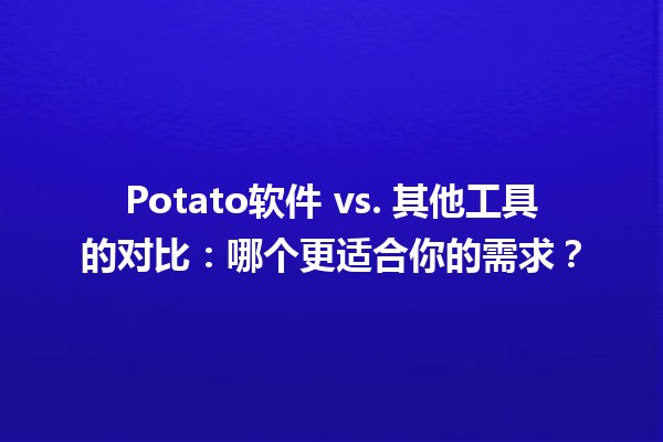 🥔 Potato软件 vs. 其他工具的对比：哪个更适合你的需求？