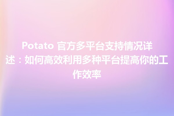 🍟 Potato 官方多平台支持情况详述：如何高效利用多种平台提高你的工作效率 🖥️📱