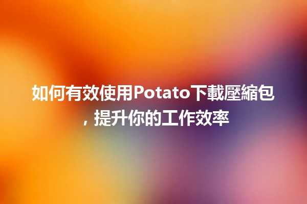 📥如何有效使用Potato下載壓縮包，提升你的工作效率✨