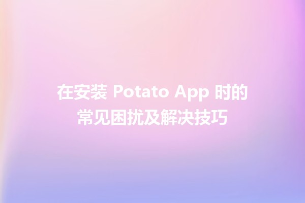 在安装 Potato App 时的常见困扰及解决技巧 🔧📱