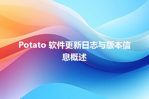 🥔 Potato 软件更新日志与版本信息概述