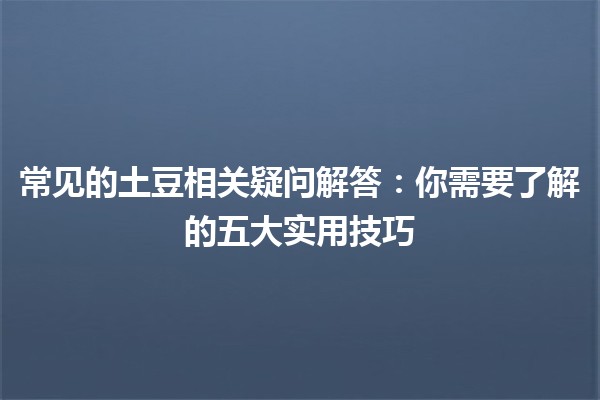 常见的土豆相关疑问解答🍟🥔：你需要了解的五大实用技巧