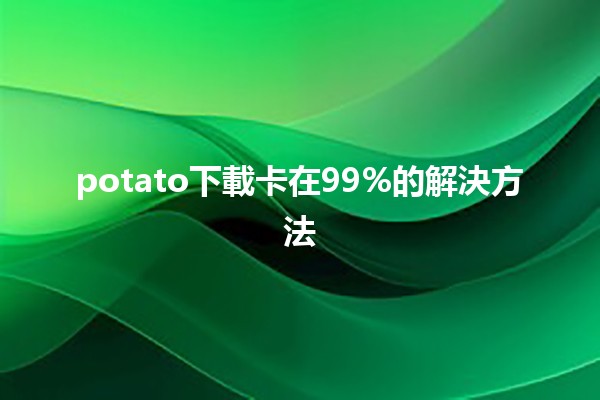 potato下載卡在99%的解決方法🥔🔧