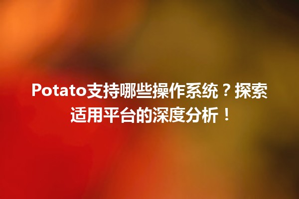 🌐 Potato支持哪些操作系统？探索适用平台的深度分析！