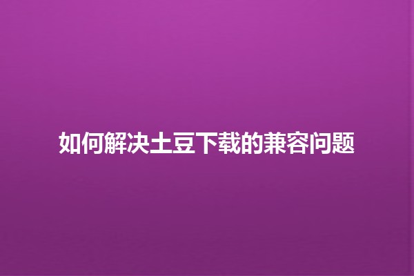 如何解决土豆下载的兼容问题 🥔💻