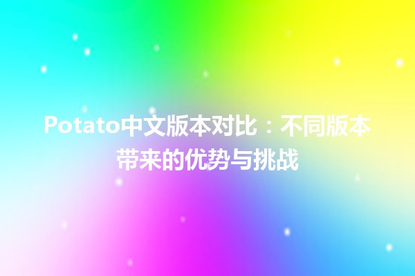 🍟 Potato中文版本对比：不同版本带来的优势与挑战