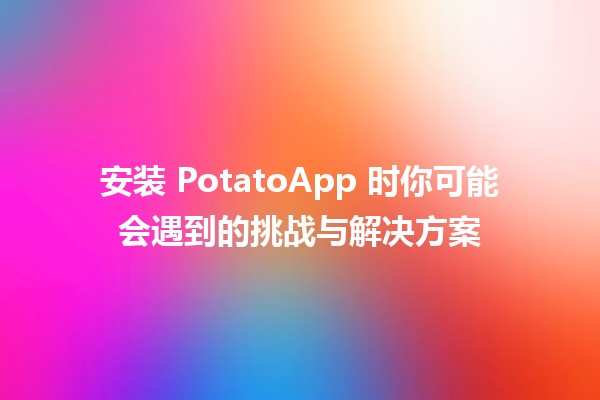 🍟 安装 PotatoApp 时你可能会遇到的挑战与解决方案 🚀