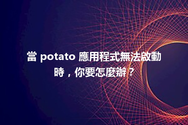 當 potato 應用程式無法啟動時，你要怎麼辦？🛠️