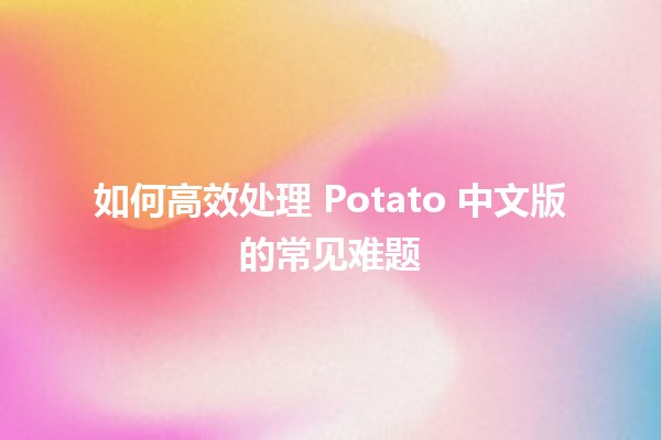 如何高效处理 Potato 中文版的常见难题 🍟✨