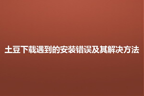 🌐 土豆下载遇到的安装错误及其解决方法🚀