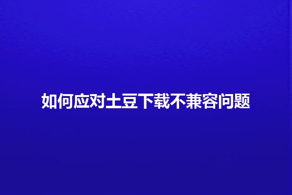 如何应对土豆下载不兼容问题 🤔🍟