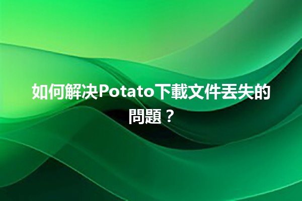 如何解决Potato下載文件丟失的問題？📁🔍