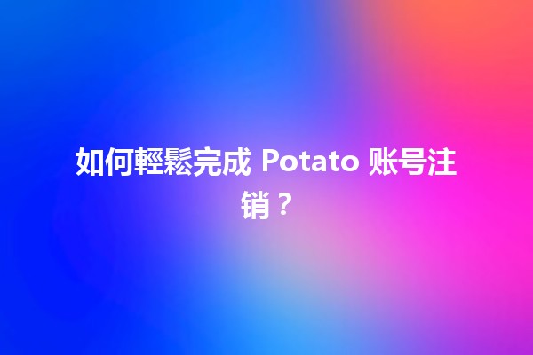 如何輕鬆完成 Potato 账号注销？✨🛑