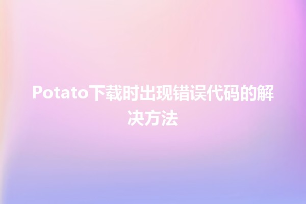 Potato下载时出现错误代码的解决方法🛠️