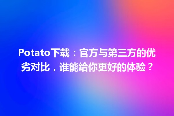 🌟 Potato下载：官方与第三方的优劣对比，谁能给你更好的体验？