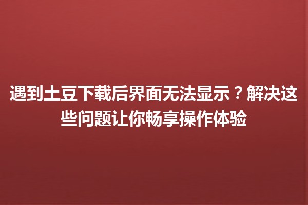 遇到土豆下载后界面无法显示？解决这些问题让你畅享操作体验🍟✨