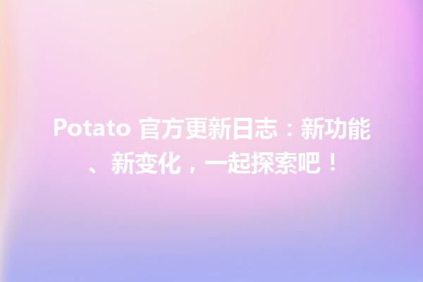 🌟 Potato 官方更新日志：新功能、新变化，一起探索吧！🍟