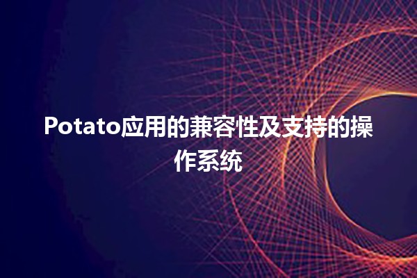 🍟 Potato应用的兼容性及支持的操作系统💻