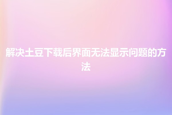 🌟解决土豆下载后界面无法显示问题的方法🛠️