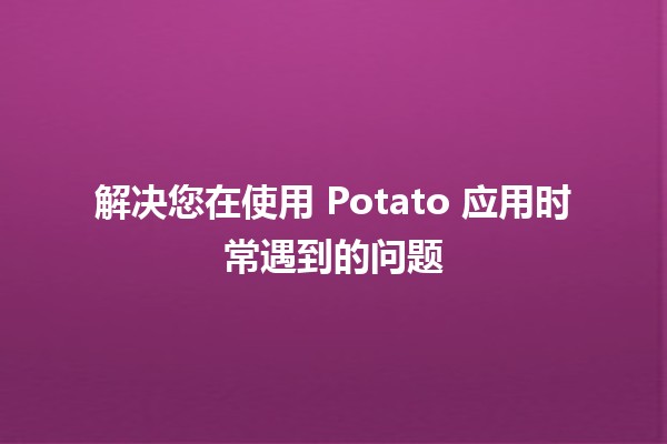 解决您在使用 Potato 应用时常遇到的问题 🌟🍟