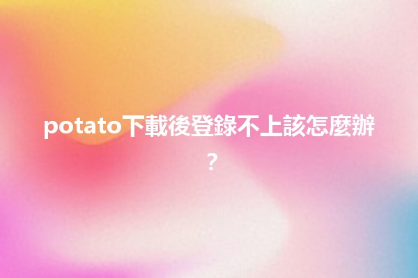 potato下載後登錄不上該怎麼辦？😫💻