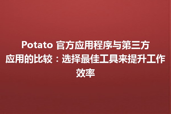 🌟 Potato 官方应用程序与第三方应用的比较：选择最佳工具来提升工作效率 🚀