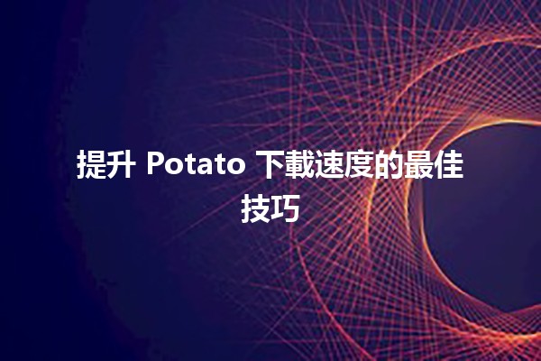 提升 Potato 下載速度的最佳技巧 🚀💻