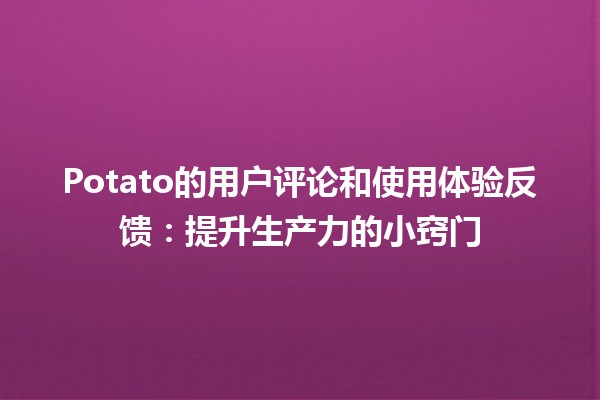 🍟 Potato的用户评论和使用体验反馈：提升生产力的小窍门