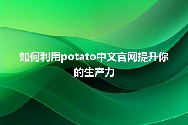 如何利用potato中文官网提升你的生产力🚀