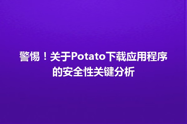 📲 警惕！关于Potato下载应用程序的安全性关键分析🔍